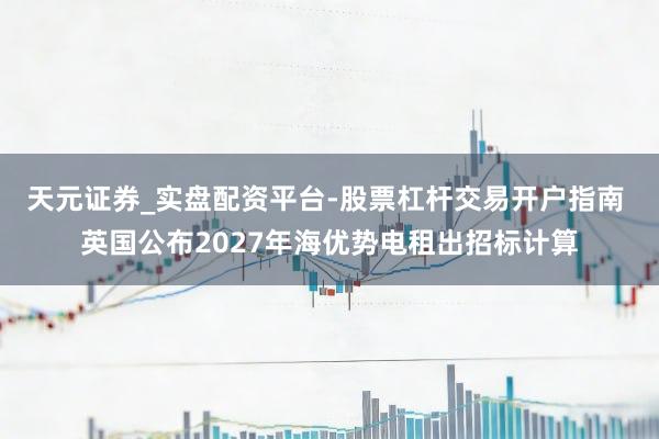 天元证券_实盘配资平台-股票杠杆交易开户指南 英国公布2027年海优势电租出招标计算