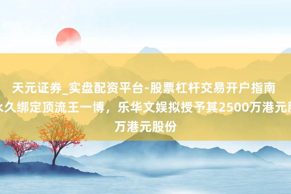 天元证券_实盘配资平台-股票杠杆交易开户指南 为永久绑定顶流王一博，乐华文娱拟授予其2500万港元股份
