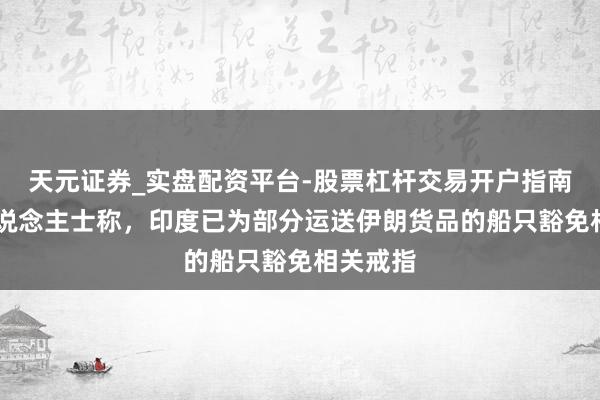 天元证券_实盘配资平台-股票杠杆交易开户指南 音信东说念主士称,印度已为部分运送伊朗货品的船只豁免相关戒指