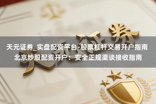 天元证券_实盘配资平台-股票杠杆交易开户指南 北京炒股配资开户：安全正规渠谈接收指南