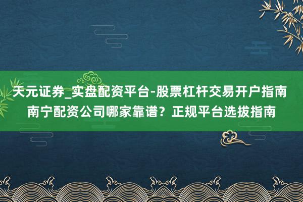 天元证券_实盘配资平台-股票杠杆交易开户指南 南宁配资公司哪家靠谱？正规平台选拔指南