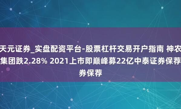 天元证券_实盘配资平台-股票杠杆交易开户指南 神农集团跌2.28% 2021上市即巅峰募22亿中泰证券保荐