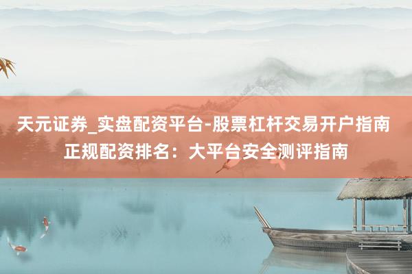 天元证券_实盘配资平台-股票杠杆交易开户指南 正规配资排名：大平台安全测评指南
