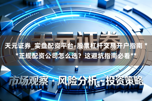 天元证券_实盘配资平台-股票杠杆交易开户指南 **正规配资公司怎么选？这避坑指南必看**