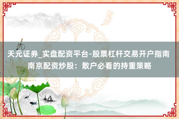 天元证券_实盘配资平台-股票杠杆交易开户指南 南京配资炒股：散户必看的持重策略