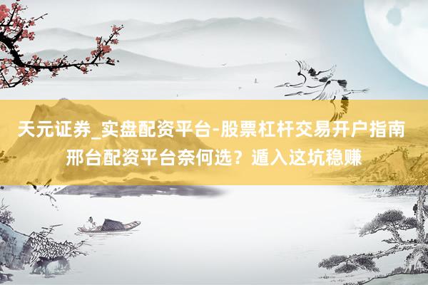 天元证券_实盘配资平台-股票杠杆交易开户指南 邢台配资平台奈何选？遁入这坑稳赚