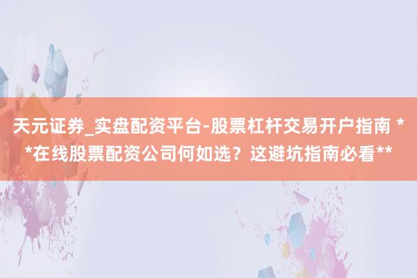 天元证券_实盘配资平台-股票杠杆交易开户指南 **在线股票配资公司何如选？这避坑指南必看**