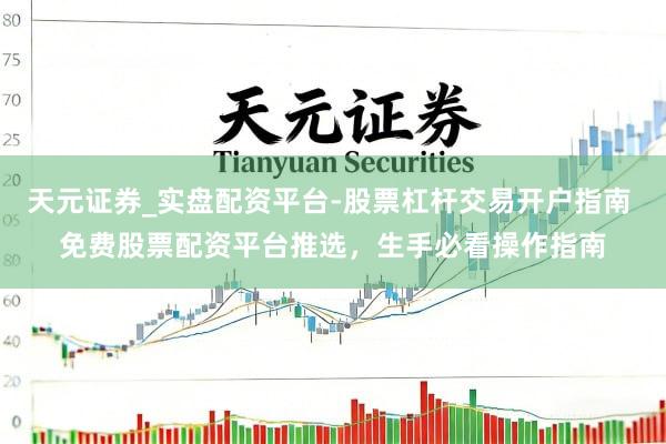 天元证券_实盘配资平台-股票杠杆交易开户指南 免费股票配资平台推选，生手必看操作指南