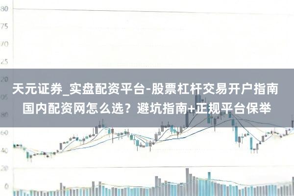 天元证券_实盘配资平台-股票杠杆交易开户指南 国内配资网怎么选？避坑指南+正规平台保举