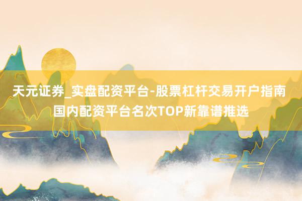 天元证券_实盘配资平台-股票杠杆交易开户指南 国内配资平台名次TOP新靠谱推选