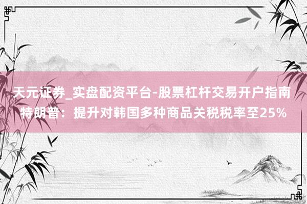 天元证券_实盘配资平台-股票杠杆交易开户指南 特朗普：提升对韩国多种商品关税税率至25%