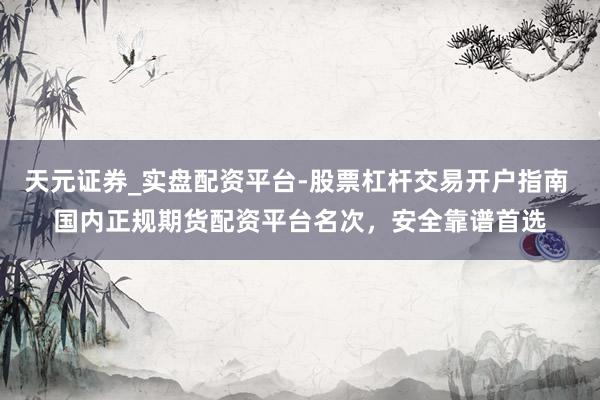 天元证券_实盘配资平台-股票杠杆交易开户指南 国内正规期货配资平台名次，安全靠谱首选