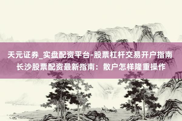 天元证券_实盘配资平台-股票杠杆交易开户指南 长沙股票配资最新指南：散户怎样隆重操作