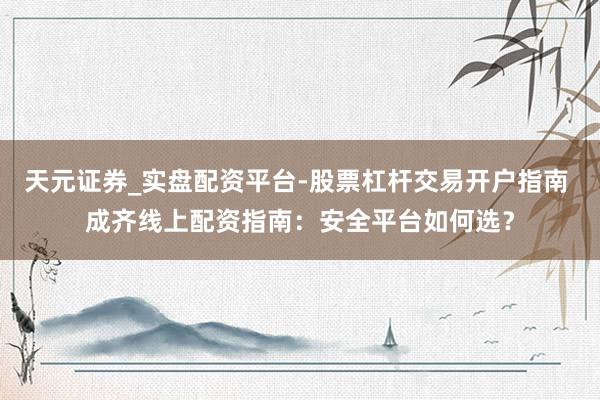 天元证券_实盘配资平台-股票杠杆交易开户指南 成齐线上配资指南：安全平台如何选？
