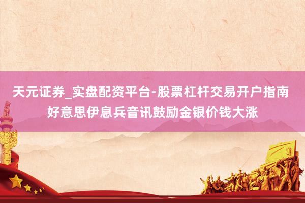 天元证券_实盘配资平台-股票杠杆交易开户指南 好意思伊息兵音讯鼓励金银价钱大涨