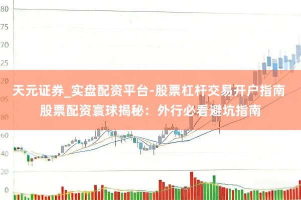 天元证券_实盘配资平台-股票杠杆交易开户指南 股票配资寰球揭秘：外行必看避坑指南