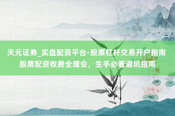 天元证券_实盘配资平台-股票杠杆交易开户指南 股票配资收费全理会，生手必看避坑指南