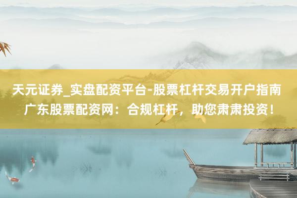天元证券_实盘配资平台-股票杠杆交易开户指南 广东股票配资网：合规杠杆，助您肃肃投资！