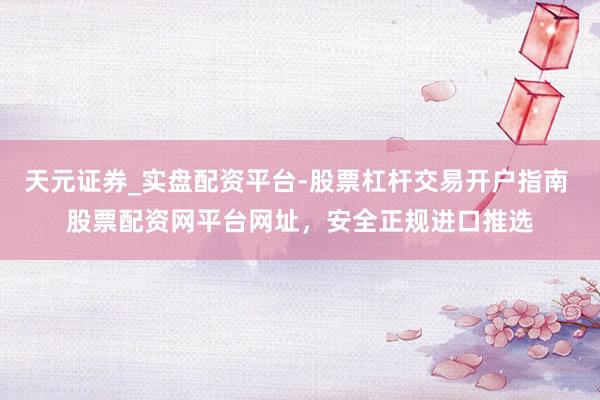 天元证券_实盘配资平台-股票杠杆交易开户指南 股票配资网平台网址，安全正规进口推选