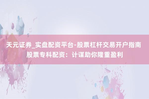 天元证券_实盘配资平台-股票杠杆交易开户指南 股票专科配资：计谋助你隆重盈利