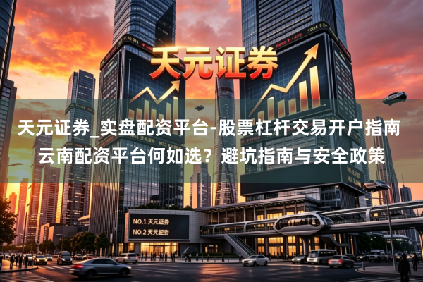 天元证券_实盘配资平台-股票杠杆交易开户指南 云南配资平台何如选？避坑指南与安全政策