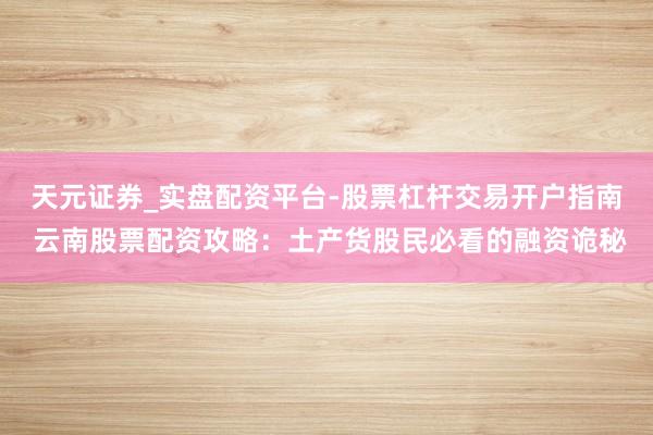 天元证券_实盘配资平台-股票杠杆交易开户指南 云南股票配资攻略：土产货股民必看的融资诡秘