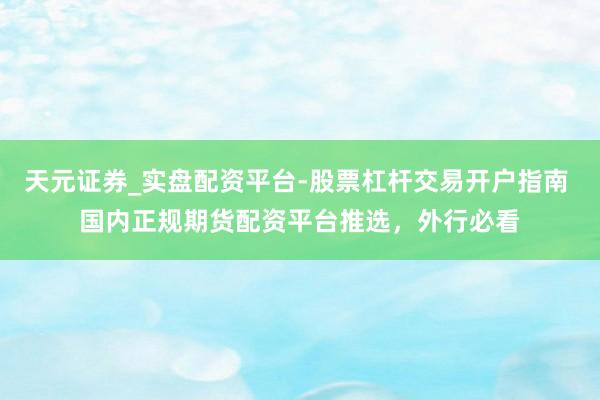 天元证券_实盘配资平台-股票杠杆交易开户指南 国内正规期货配资平台推选，外行必看
