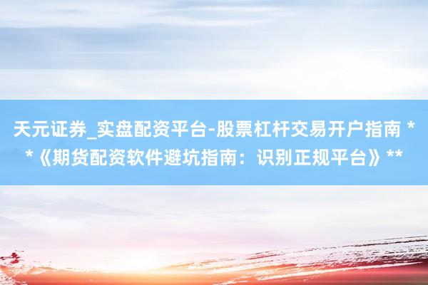 天元证券_实盘配资平台-股票杠杆交易开户指南 **《期货配资软件避坑指南：识别正规平台》**