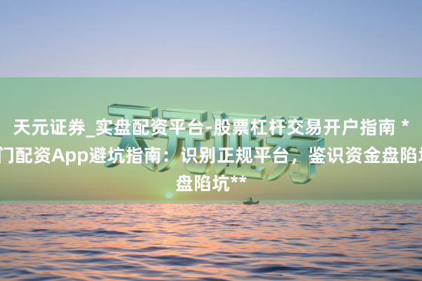 天元证券_实盘配资平台-股票杠杆交易开户指南 **厦门配资App避坑指南：识别正规平台，鉴识资金盘陷坑**