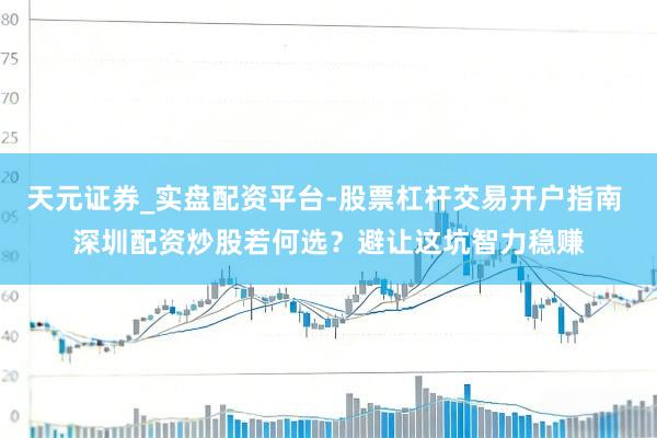 天元证券_实盘配资平台-股票杠杆交易开户指南 深圳配资炒股若何选？避让这坑智力稳赚