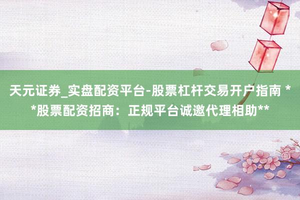 天元证券_实盘配资平台-股票杠杆交易开户指南 **股票配资招商：正规平台诚邀代理相助**