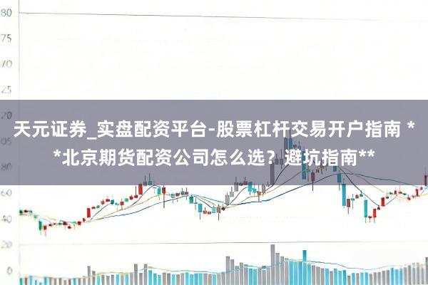 天元证券_实盘配资平台-股票杠杆交易开户指南 **北京期货配资公司怎么选?避坑指南**