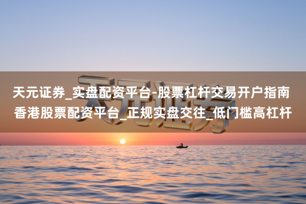 天元证券_实盘配资平台-股票杠杆交易开户指南 香港股票配资平台_正规实盘交往_低门槛高杠杆