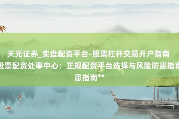 天元证券_实盘配资平台-股票杠杆交易开户指南 **股票配资处事中心：正规配资平台选择与风险防患指南**