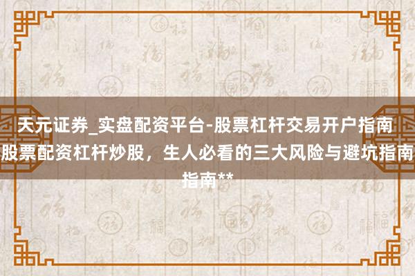 天元证券_实盘配资平台-股票杠杆交易开户指南 **股票配资杠杆炒股，生人必看的三大风险与避坑指南**