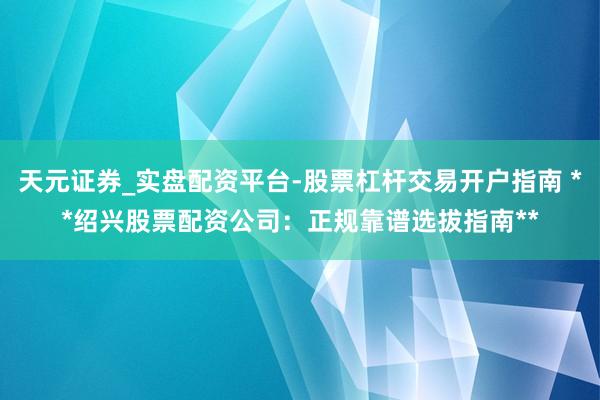 天元证券_实盘配资平台-股票杠杆交易开户指南 **绍兴股票配资公司：正规靠谱选拔指南**